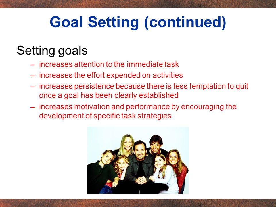 Setting goals –increases attention to the immediate task –increases the effort expended on activities –increases persistence because there is less temptation to quit once a goal has been clearly established –increases motivation and performance by encouraging the development of specific task strategies Goal Setting (continued)