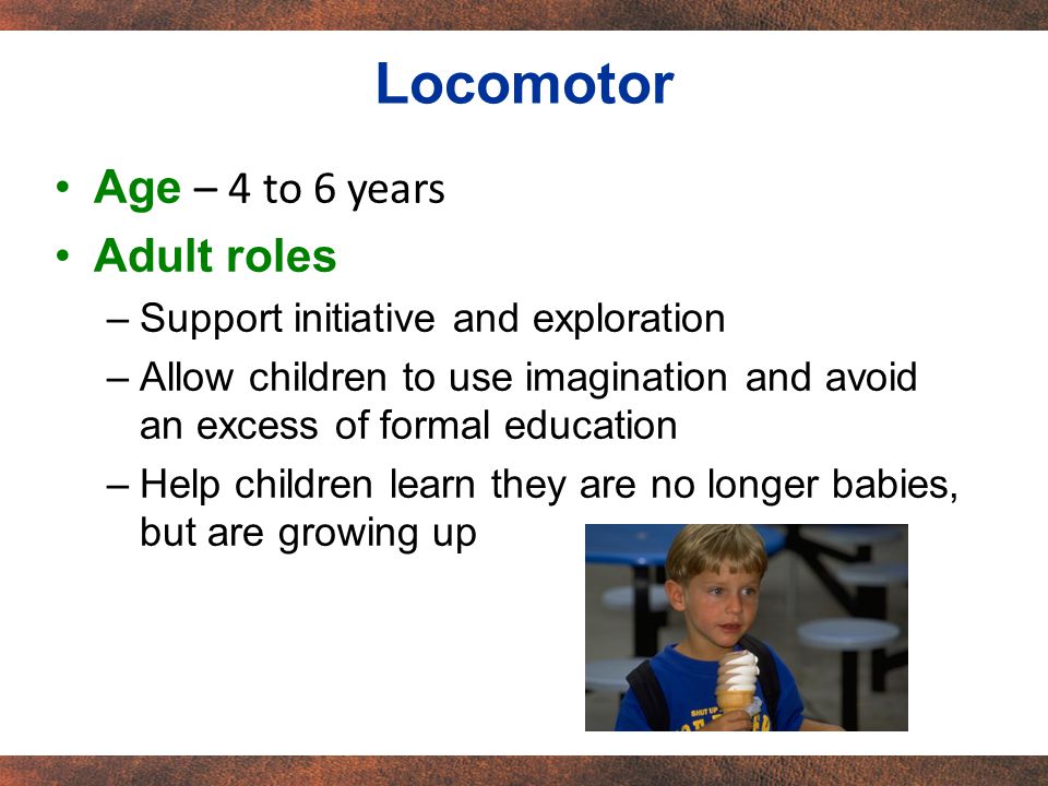 Age – 4 to 6 years Adult roles –Support initiative and exploration –Allow children to use imagination and avoid an excess of formal education –Help children learn they are no longer babies, but are growing up Locomotor