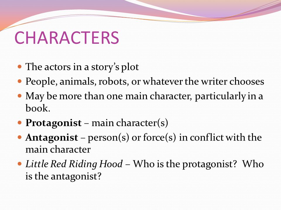 CHARACTERS The actors in a story’s plot People, animals, robots, or whatever the writer chooses May be more than one main character, particularly in a book.