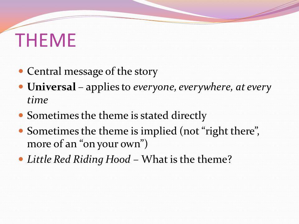 THEME Central message of the story Universal – applies to everyone, everywhere, at every time Sometimes the theme is stated directly Sometimes the theme is implied (not right there , more of an on your own ) Little Red Riding Hood – What is the theme