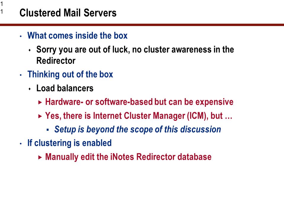 11 Clustered Mail Servers What comes inside the box  Sorry you are out of luck, no cluster awareness in the Redirector Thinking out of the box  Load balancers  Hardware- or software-based but can be expensive  Yes, there is Internet Cluster Manager (ICM), but …  Setup is beyond the scope of this discussion If clustering is enabled  Manually edit the iNotes Redirector database