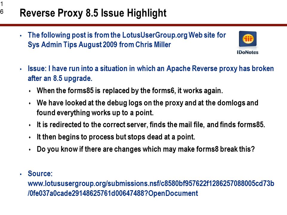 16 Reverse Proxy 8.5 Issue Highlight The following post is from the LotusUserGroup.org Web site for Sys Admin Tips August 2009 from Chris Miller Issue: I have run into a situation in which an Apache Reverse proxy has broken after an 8.5 upgrade.