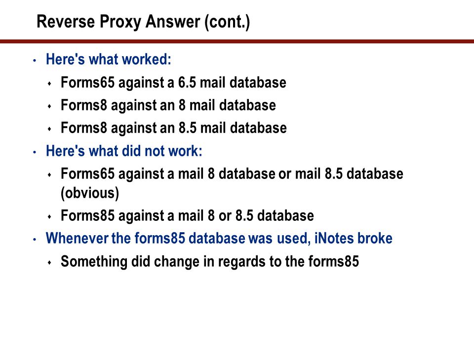 Reverse Proxy Answer (cont.) Here s what worked:  Forms65 against a 6.5 mail database  Forms8 against an 8 mail database  Forms8 against an 8.5 mail database Here s what did not work:  Forms65 against a mail 8 database or mail 8.5 database (obvious)  Forms85 against a mail 8 or 8.5 database Whenever the forms85 database was used, iNotes broke  Something did change in regards to the forms85