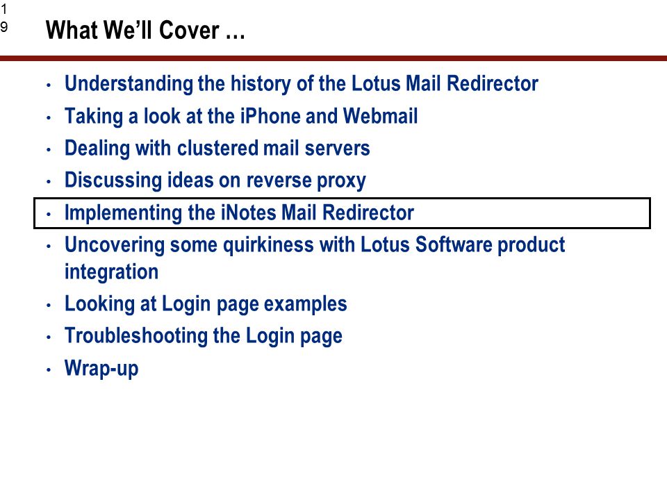 19 What We’ll Cover … Understanding the history of the Lotus Mail Redirector Taking a look at the iPhone and Webmail Dealing with clustered mail servers Discussing ideas on reverse proxy Implementing the iNotes Mail Redirector Uncovering some quirkiness with Lotus Software product integration Looking at Login page examples Troubleshooting the Login page Wrap-up