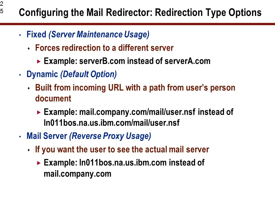 25 Configuring the Mail Redirector: Redirection Type Options Fixed (Server Maintenance Usage)  Forces redirection to a different server  Example: serverB.com instead of serverA.com Dynamic (Default Option)  Built from incoming URL with a path from user’s person document  Example: mail.company.com/mail/user.nsf instead of ln011bos.na.us.ibm.com/mail/user.nsf Mail Server (Reverse Proxy Usage)  If you want the user to see the actual mail server  Example: ln011bos.na.us.ibm.com instead of mail.company.com