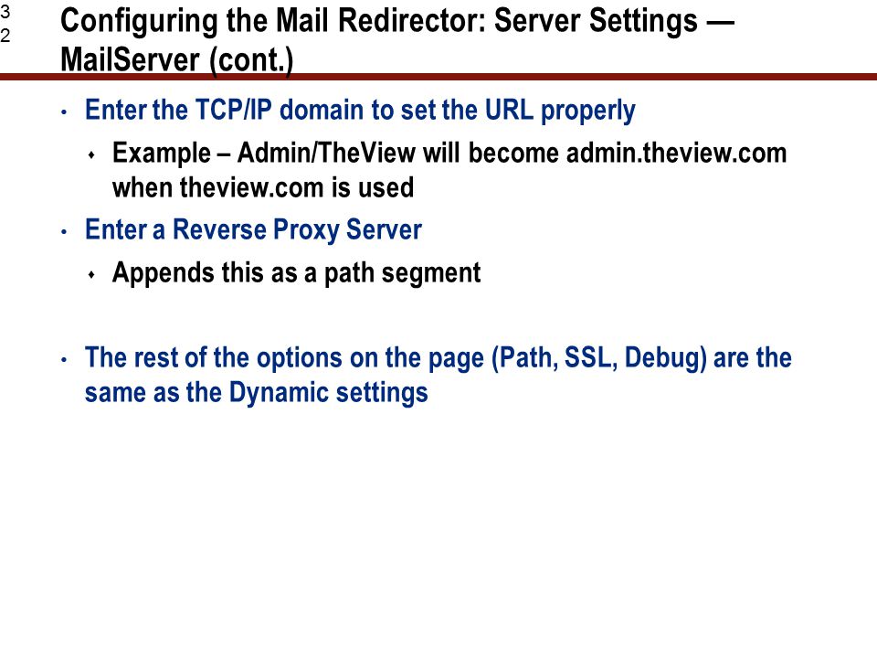 32 Configuring the Mail Redirector: Server Settings — MailServer (cont.) Enter the TCP/IP domain to set the URL properly  Example – Admin/TheView will become admin.theview.com when theview.com is used Enter a Reverse Proxy Server  Appends this as a path segment The rest of the options on the page (Path, SSL, Debug) are the same as the Dynamic settings