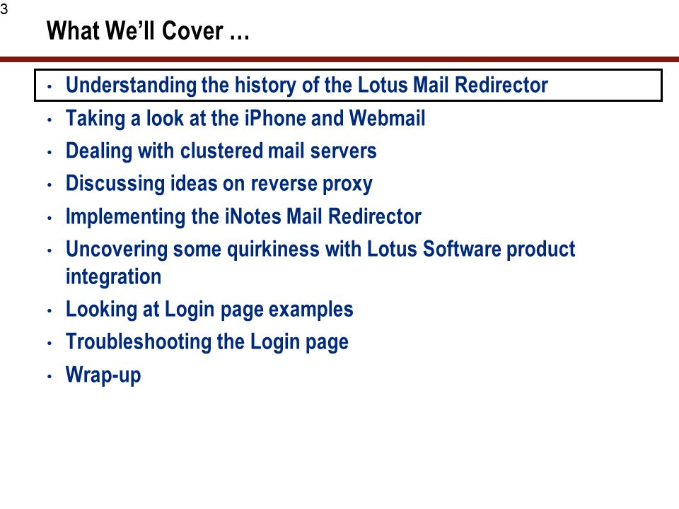 3 What We’ll Cover … Understanding the history of the Lotus Mail Redirector Taking a look at the iPhone and Webmail Dealing with clustered mail servers Discussing ideas on reverse proxy Implementing the iNotes Mail Redirector Uncovering some quirkiness with Lotus Software product integration Looking at Login page examples Troubleshooting the Login page Wrap-up