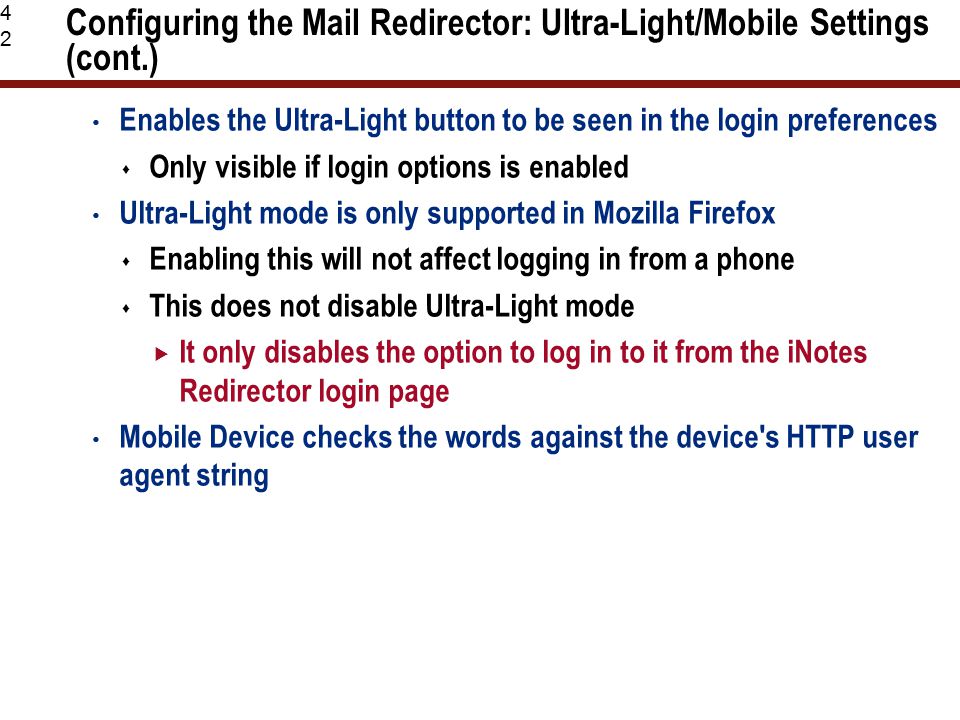 42 Configuring the Mail Redirector: Ultra-Light/Mobile Settings (cont.) Enables the Ultra-Light button to be seen in the login preferences  Only visible if login options is enabled Ultra-Light mode is only supported in Mozilla Firefox  Enabling this will not affect logging in from a phone  This does not disable Ultra-Light mode  It only disables the option to log in to it from the iNotes Redirector login page Mobile Device checks the words against the device s HTTP user agent string