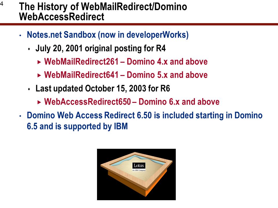 4 The History of WebMailRedirect/Domino WebAccessRedirect Notes.net Sandbox (now in developerWorks)  July 20, 2001 original posting for R4  WebMailRedirect261 – Domino 4.x and above  WebMailRedirect641 – Domino 5.x and above  Last updated October 15, 2003 for R6  WebAccessRedirect650 – Domino 6.x and above Domino Web Access Redirect 6.50 is included starting in Domino 6.5 and is supported by IBM
