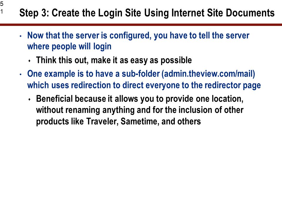 51 Step 3: Create the Login Site Using Internet Site Documents Now that the server is configured, you have to tell the server where people will login  Think this out, make it as easy as possible One example is to have a sub-folder (admin.theview.com/mail) which uses redirection to direct everyone to the redirector page  Beneficial because it allows you to provide one location, without renaming anything and for the inclusion of other products like Traveler, Sametime, and others