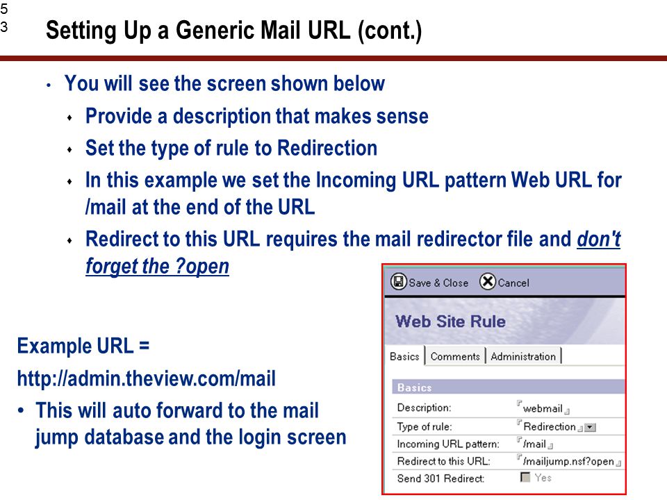 53 Setting Up a Generic Mail URL (cont.) You will see the screen shown below  Provide a description that makes sense  Set the type of rule to Redirection  In this example we set the Incoming URL pattern Web URL for /mail at the end of the URL  Redirect to this URL requires the mail redirector file and don t forget the open Example URL =   This will auto forward to the mail jump database and the login screen