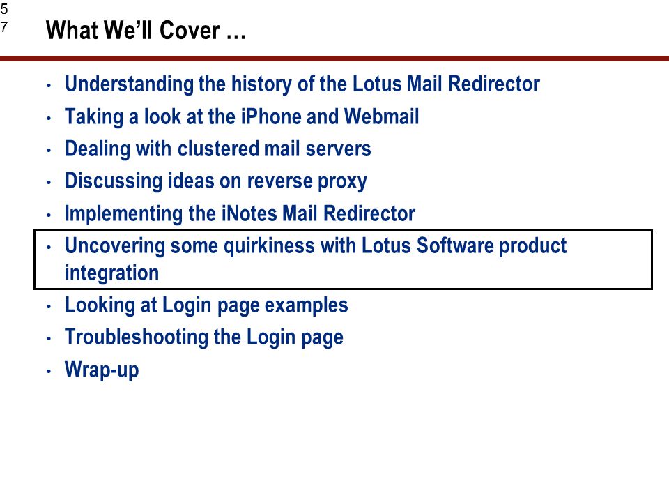 57 What We’ll Cover … Understanding the history of the Lotus Mail Redirector Taking a look at the iPhone and Webmail Dealing with clustered mail servers Discussing ideas on reverse proxy Implementing the iNotes Mail Redirector Uncovering some quirkiness with Lotus Software product integration Looking at Login page examples Troubleshooting the Login page Wrap-up