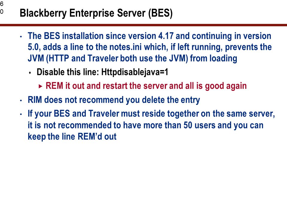 60 Blackberry Enterprise Server (BES) The BES installation since version 4.17 and continuing in version 5.0, adds a line to the notes.ini which, if left running, prevents the JVM (HTTP and Traveler both use the JVM) from loading  Disable this line: Httpdisablejava=1  REM it out and restart the server and all is good again RIM does not recommend you delete the entry If your BES and Traveler must reside together on the same server, it is not recommended to have more than 50 users and you can keep the line REM’d out