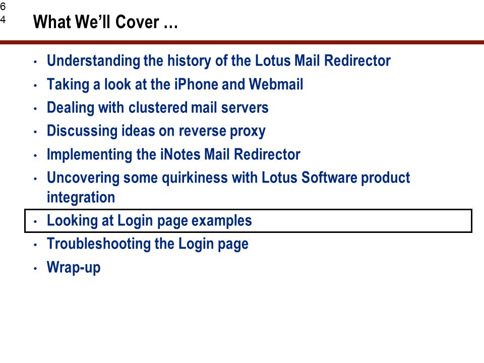 64 What We’ll Cover … Understanding the history of the Lotus Mail Redirector Taking a look at the iPhone and Webmail Dealing with clustered mail servers Discussing ideas on reverse proxy Implementing the iNotes Mail Redirector Uncovering some quirkiness with Lotus Software product integration Looking at Login page examples Troubleshooting the Login page Wrap-up