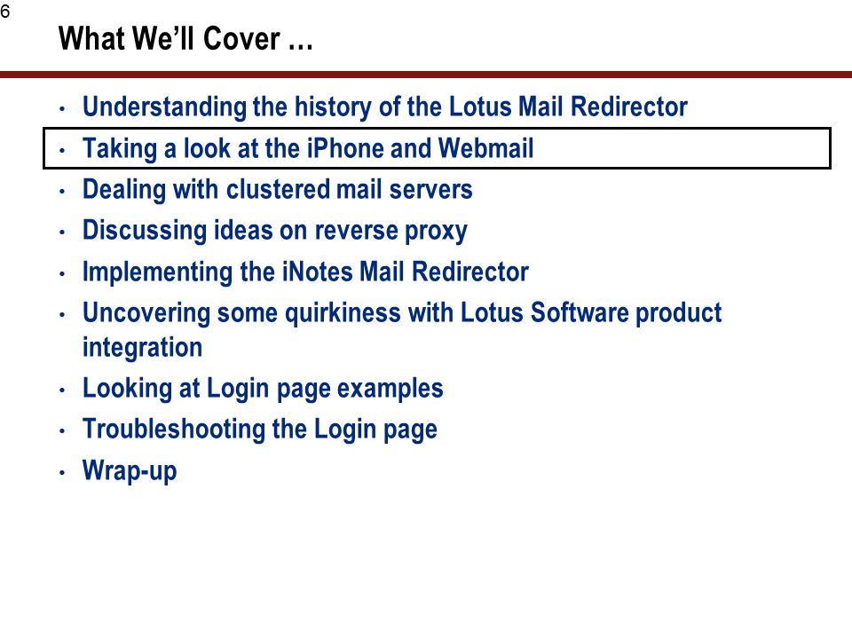 6 What We’ll Cover … Understanding the history of the Lotus Mail Redirector Taking a look at the iPhone and Webmail Dealing with clustered mail servers Discussing ideas on reverse proxy Implementing the iNotes Mail Redirector Uncovering some quirkiness with Lotus Software product integration Looking at Login page examples Troubleshooting the Login page Wrap-up