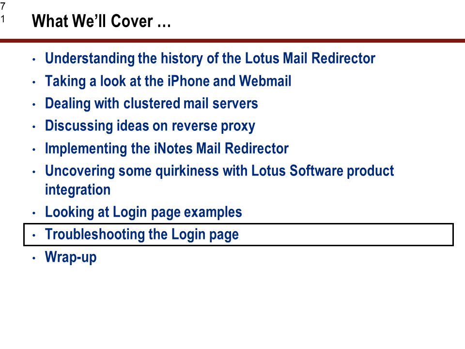71 What We’ll Cover … Understanding the history of the Lotus Mail Redirector Taking a look at the iPhone and Webmail Dealing with clustered mail servers Discussing ideas on reverse proxy Implementing the iNotes Mail Redirector Uncovering some quirkiness with Lotus Software product integration Looking at Login page examples Troubleshooting the Login page Wrap-up