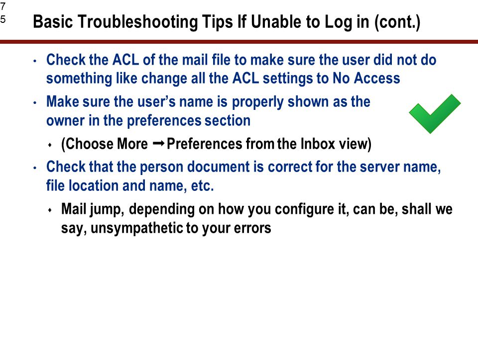 75 Basic Troubleshooting Tips If Unable to Log in (cont.) Check the ACL of the mail file to make sure the user did not do something like change all the ACL settings to No Access Make sure the user’s name is properly shown as the owner in the preferences section  (Choose More  Preferences from the Inbox view) Check that the person document is correct for the server name, file location and name, etc.