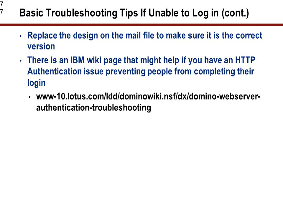 77 Basic Troubleshooting Tips If Unable to Log in (cont.) Replace the design on the mail file to make sure it is the correct version There is an IBM wiki page that might help if you have an HTTP Authentication issue preventing people from completing their login  www-10.lotus.com/ldd/dominowiki.nsf/dx/domino-webserver- authentication-troubleshooting