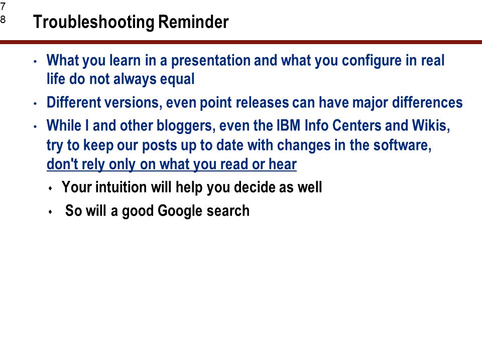 78 Troubleshooting Reminder What you learn in a presentation and what you configure in real life do not always equal Different versions, even point releases can have major differences While I and other bloggers, even the IBM Info Centers and Wikis, try to keep our posts up to date with changes in the software, don t rely only on what you read or hear  Your intuition will help you decide as well  So will a good Google search