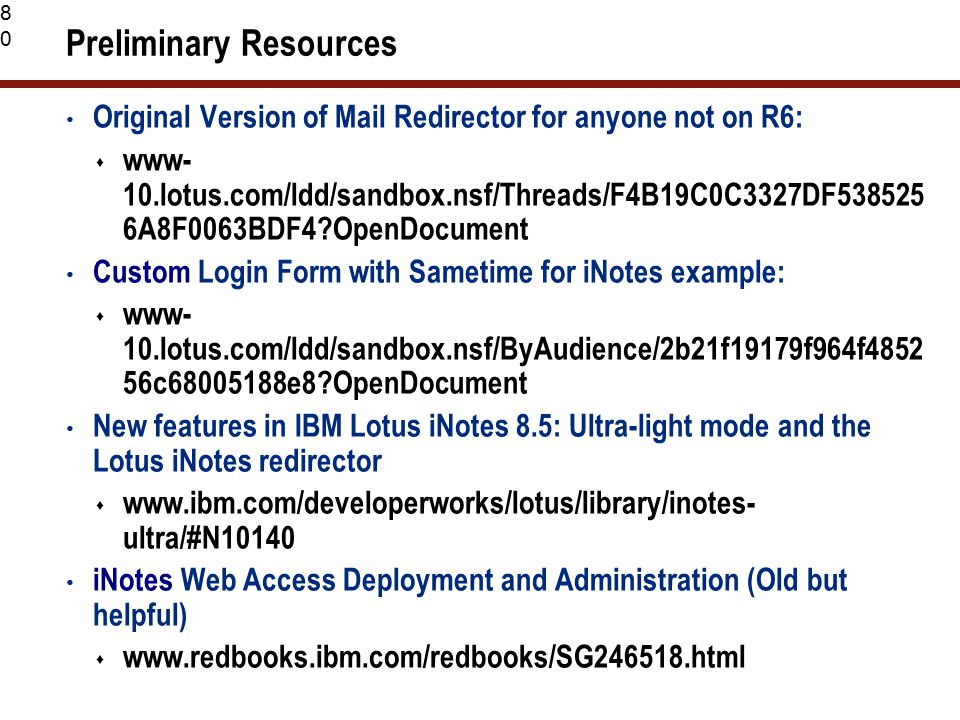 80 Preliminary Resources Original Version of Mail Redirector for anyone not on R6:  www- 10.lotus.com/ldd/sandbox.nsf/Threads/F4B19C0C3327DF A8F0063BDF4 OpenDocument Custom Login Form with Sametime for iNotes example:  www- 10.lotus.com/ldd/sandbox.nsf/ByAudience/2b21f19179f964f c e8 OpenDocument New features in IBM Lotus iNotes 8.5: Ultra-light mode and the Lotus iNotes redirector    ultra/#N10140 iNotes Web Access Deployment and Administration (Old but helpful) 