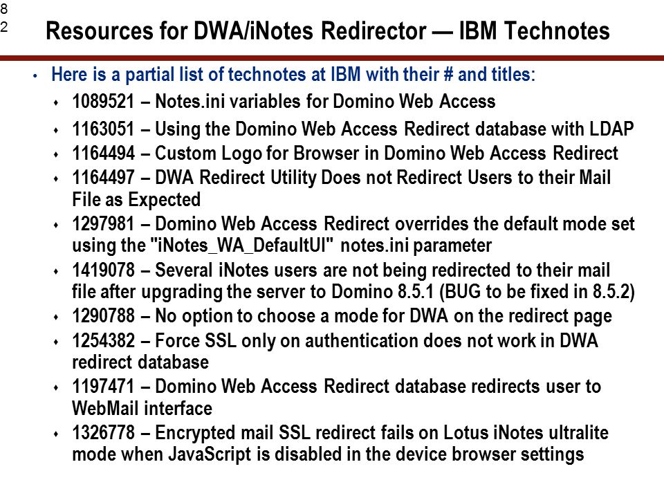 82 Resources for DWA/iNotes Redirector — IBM Technotes Here is a partial list of technotes at IBM with their # and titles:  – Notes.ini variables for Domino Web Access  – Using the Domino Web Access Redirect database with LDAP  – Custom Logo for Browser in Domino Web Access Redirect  – DWA Redirect Utility Does not Redirect Users to their Mail File as Expected  – Domino Web Access Redirect overrides the default mode set using the iNotes_WA_DefaultUI notes.ini parameter  – Several iNotes users are not being redirected to their mail file after upgrading the server to Domino (BUG to be fixed in 8.5.2)  – No option to choose a mode for DWA on the redirect page  – Force SSL only on authentication does not work in DWA redirect database  – Domino Web Access Redirect database redirects user to WebMail interface  – Encrypted mail SSL redirect fails on Lotus iNotes ultralite mode when JavaScript is disabled in the device browser settings