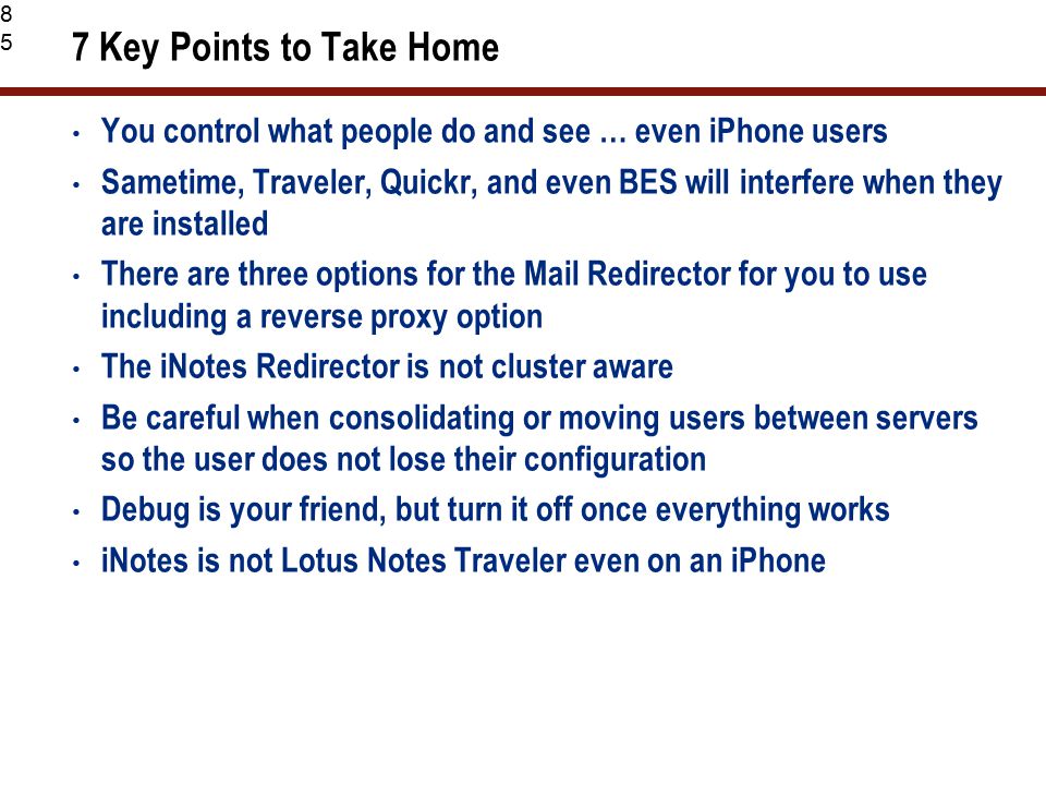 85 7 Key Points to Take Home You control what people do and see … even iPhone users Sametime, Traveler, Quickr, and even BES will interfere when they are installed There are three options for the Mail Redirector for you to use including a reverse proxy option The iNotes Redirector is not cluster aware Be careful when consolidating or moving users between servers so the user does not lose their configuration Debug is your friend, but turn it off once everything works iNotes is not Lotus Notes Traveler even on an iPhone