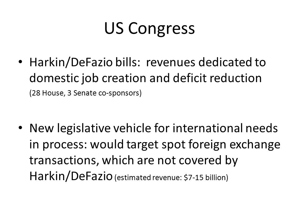 US Congress Harkin/DeFazio bills: revenues dedicated to domestic job creation and deficit reduction (28 House, 3 Senate co-sponsors) New legislative vehicle for international needs in process: would target spot foreign exchange transactions, which are not covered by Harkin/DeFazio (estimated revenue: $7-15 billion)