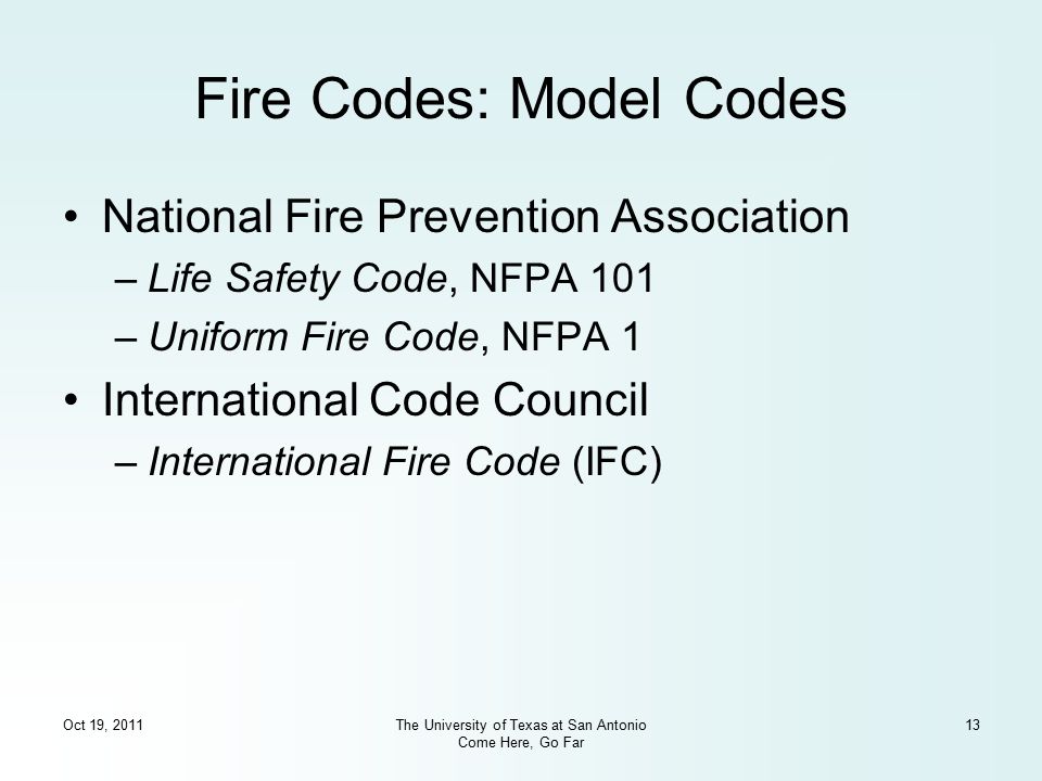 Oct 19, 2011The University of Texas at San Antonio Come Here, Go Far 13 Fire Codes: Model Codes National Fire Prevention Association –Life Safety Code, NFPA 101 –Uniform Fire Code, NFPA 1 International Code Council –International Fire Code (IFC)