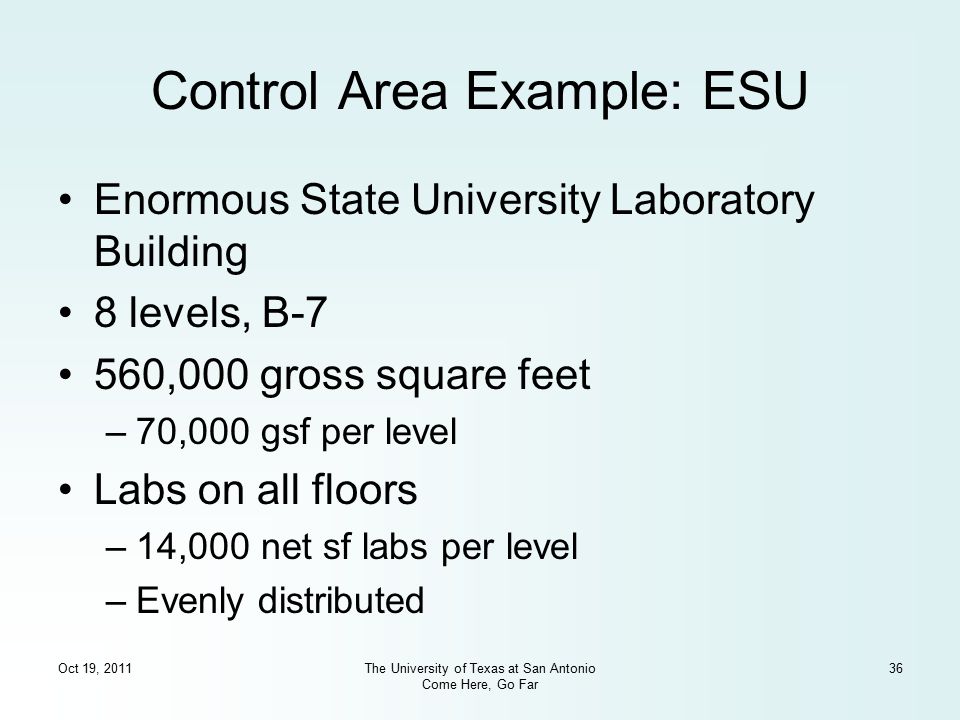 Oct 19, 2011The University of Texas at San Antonio Come Here, Go Far 36 Control Area Example: ESU Enormous State University Laboratory Building 8 levels, B-7 560,000 gross square feet –70,000 gsf per level Labs on all floors –14,000 net sf labs per level –Evenly distributed