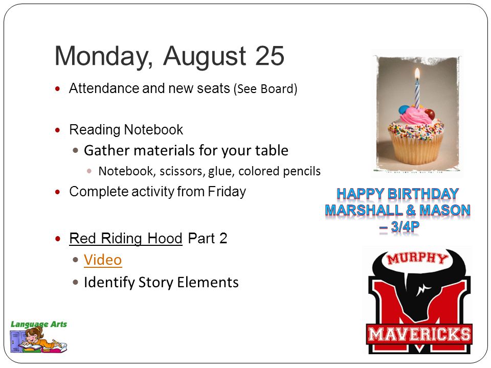 Monday, August 25 Attendance and new seats (See Board) Reading Notebook Gather materials for your table Notebook, scissors, glue, colored pencils Complete activity from Friday Red Riding Hood Part 2 Video Identify Story Elements