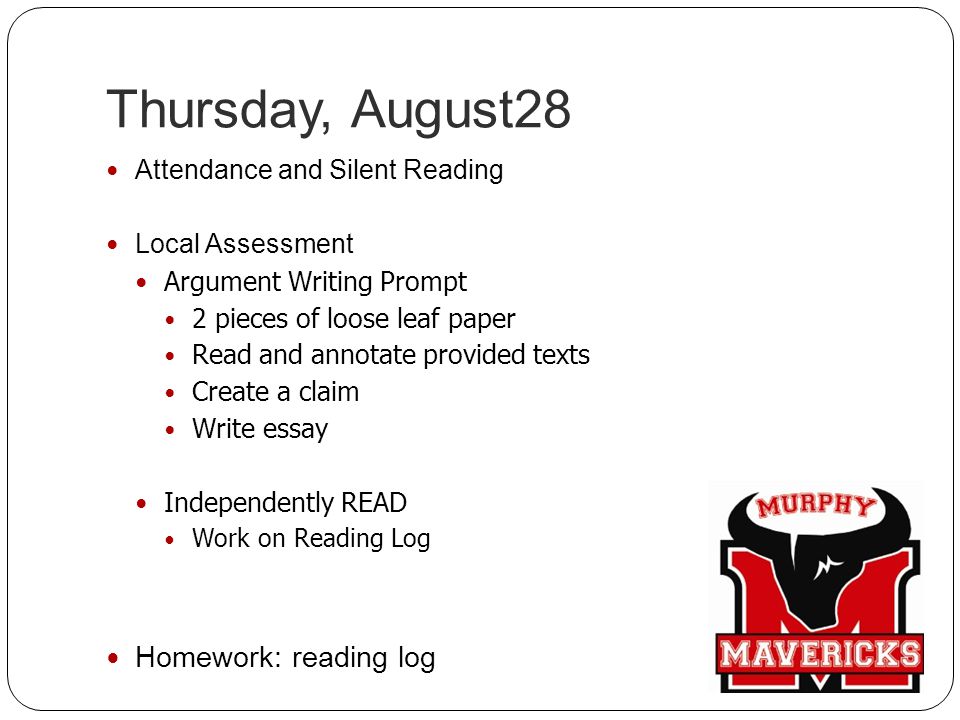 Thursday, August28 Attendance and Silent Reading Local Assessment Argument Writing Prompt 2 pieces of loose leaf paper Read and annotate provided texts Create a claim Write essay Independently READ Work on Reading Log Homework: reading log