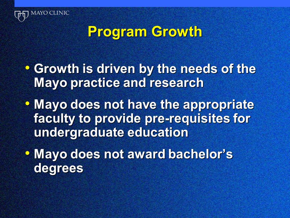 Program Growth Growth is driven by the needs of the Mayo practice and research Growth is driven by the needs of the Mayo practice and research Mayo does not have the appropriate faculty to provide pre-requisites for undergraduate education Mayo does not have the appropriate faculty to provide pre-requisites for undergraduate education Mayo does not award bachelor’s degrees Mayo does not award bachelor’s degrees
