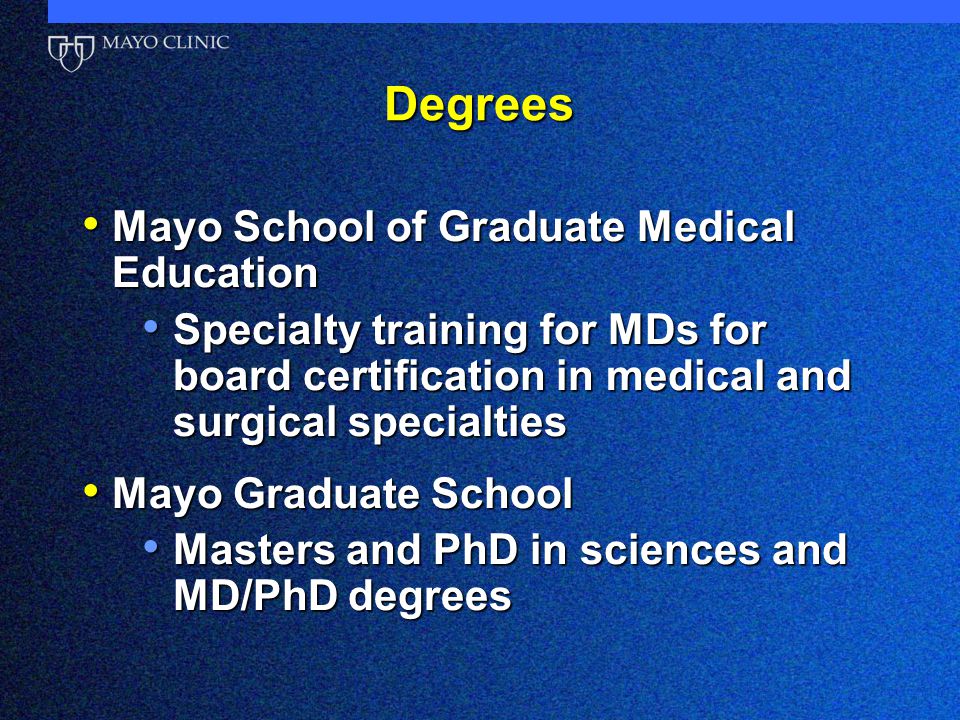 Degrees Mayo School of Graduate Medical Education Mayo School of Graduate Medical Education Specialty training for MDs for board certification in medical and surgical specialties Specialty training for MDs for board certification in medical and surgical specialties Mayo Graduate School Mayo Graduate School Masters and PhD in sciences and MD/PhD degrees Masters and PhD in sciences and MD/PhD degrees