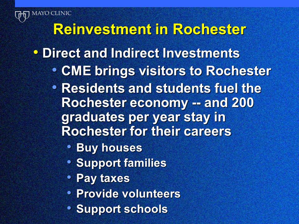 Reinvestment in Rochester Direct and Indirect Investments Direct and Indirect Investments CME brings visitors to Rochester CME brings visitors to Rochester Residents and students fuel the Rochester economy -- and 200 graduates per year stay in Rochester for their careers Residents and students fuel the Rochester economy -- and 200 graduates per year stay in Rochester for their careers Buy houses Buy houses Support families Support families Pay taxes Pay taxes Provide volunteers Provide volunteers Support schools Support schools