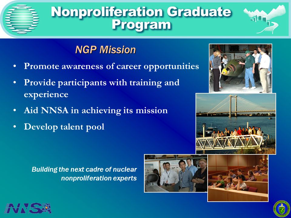 NGP Mission Promote awareness of career opportunities Provide participants with training and experience Aid NNSA in achieving its mission Develop talent pool Building the next cadre of nuclear nonproliferation experts
