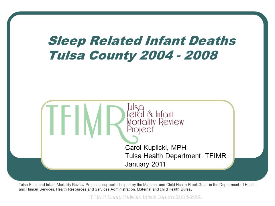 Sleep Related Infant Deaths Tulsa County Carol Kuplicki, MPH Tulsa Health Department, TFIMR January 2011 Tulsa Fetal and Infant Mortality Review Project is supported in part by the Maternal and Child Health Block Grant in the Department of Health and Human Services, Health Resources and Services Administration, Maternal and child Health Bureau
