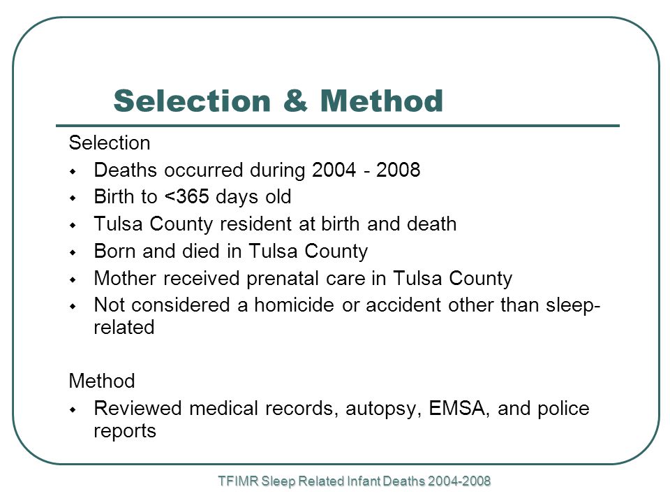 TFIMR Sleep Related Infant Deaths Selection & Method Selection  Deaths occurred during  Birth to <365 days old  Tulsa County resident at birth and death  Born and died in Tulsa County  Mother received prenatal care in Tulsa County  Not considered a homicide or accident other than sleep- related Method  Reviewed medical records, autopsy, EMSA, and police reports