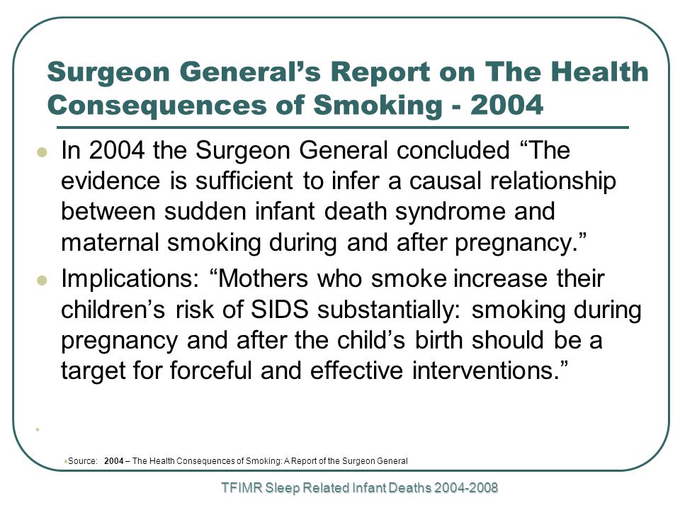 TFIMR Sleep Related Infant Deaths Surgeon General’s Report on The Health Consequences of Smoking In 2004 the Surgeon General concluded The evidence is sufficient to infer a causal relationship between sudden infant death syndrome and maternal smoking during and after pregnancy. Implications: Mothers who smoke increase their children’s risk of SIDS substantially: smoking during pregnancy and after the child’s birth should be a target for forceful and effective interventions. Source: 2004 – The Health Consequences of Smoking: A Report of the Surgeon General