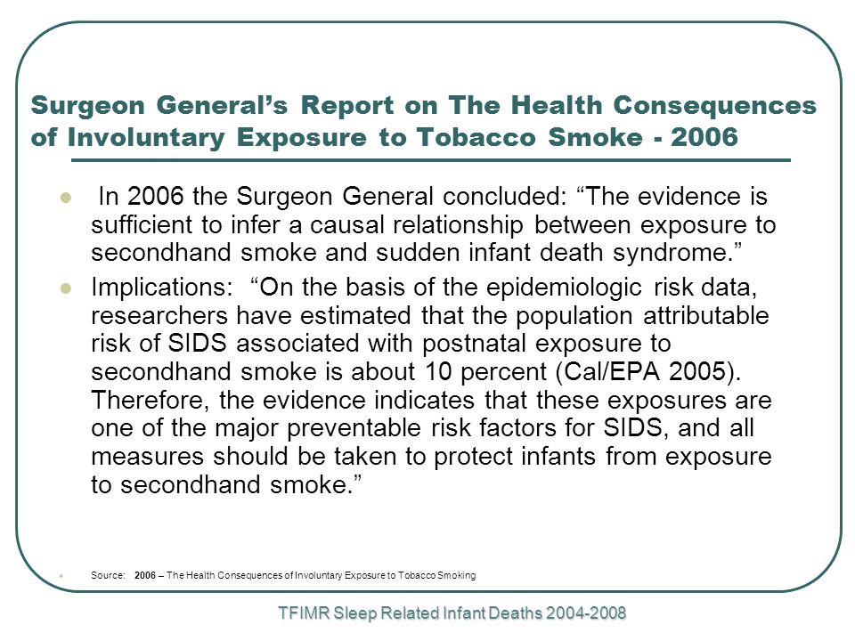 TFIMR Sleep Related Infant Deaths Surgeon General’s Report on The Health Consequences of Involuntary Exposure to Tobacco Smoke In 2006 the Surgeon General concluded: The evidence is sufficient to infer a causal relationship between exposure to secondhand smoke and sudden infant death syndrome. Implications: On the basis of the epidemiologic risk data, researchers have estimated that the population attributable risk of SIDS associated with postnatal exposure to secondhand smoke is about 10 percent (Cal/EPA 2005).