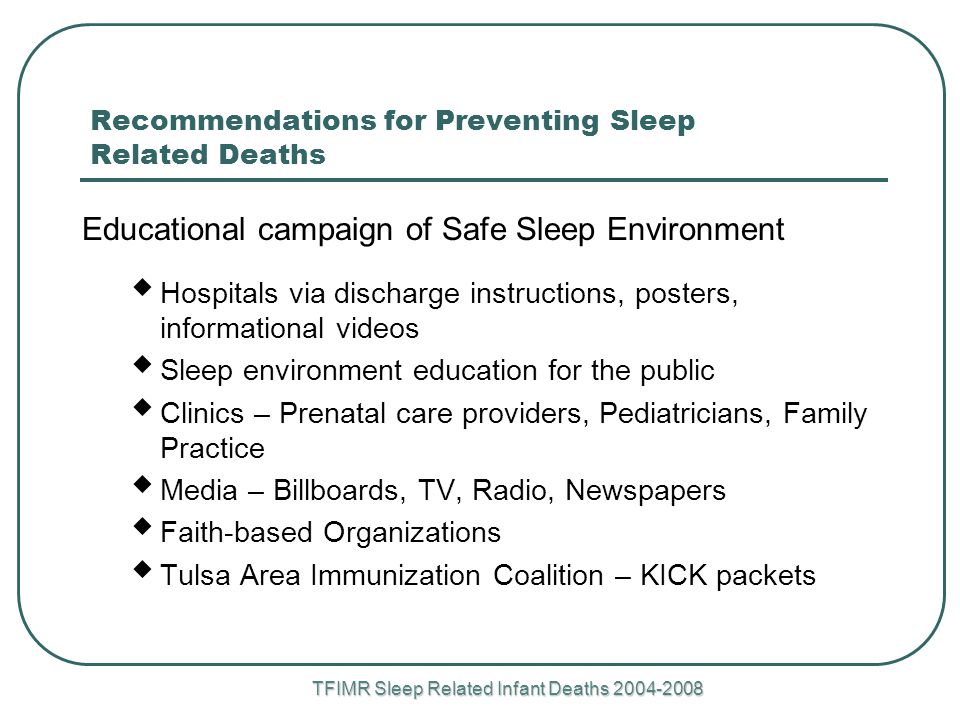 TFIMR Sleep Related Infant Deaths Recommendations for Preventing Sleep Related Deaths Educational campaign of Safe Sleep Environment  Hospitals via discharge instructions, posters, informational videos  Sleep environment education for the public  Clinics – Prenatal care providers, Pediatricians, Family Practice  Media – Billboards, TV, Radio, Newspapers  Faith-based Organizations  Tulsa Area Immunization Coalition – KICK packets