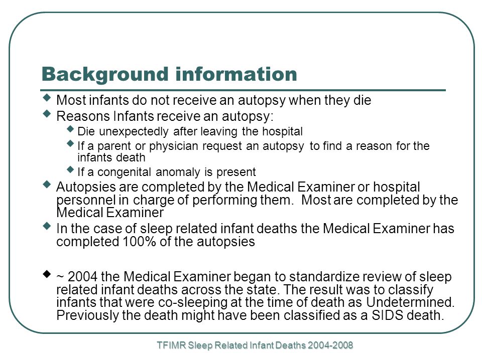 Background information  Most infants do not receive an autopsy when they die  Reasons Infants receive an autopsy:  Die unexpectedly after leaving the hospital  If a parent or physician request an autopsy to find a reason for the infants death  If a congenital anomaly is present  Autopsies are completed by the Medical Examiner or hospital personnel in charge of performing them.