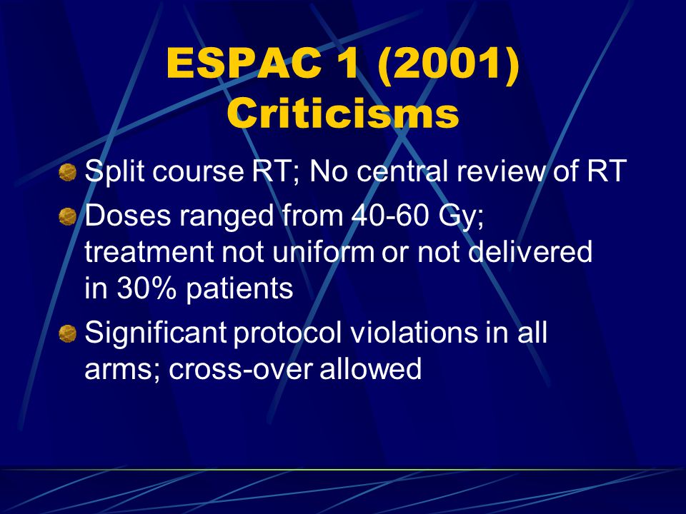 ESPAC 1 (2001) Criticisms Split course RT; No central review of RT Doses ranged from Gy; treatment not uniform or not delivered in 30% patients Significant protocol violations in all arms; cross-over allowed