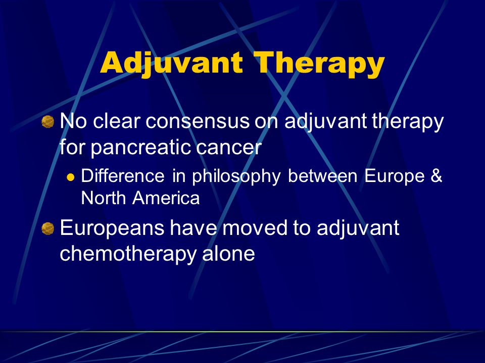 Adjuvant Therapy No clear consensus on adjuvant therapy for pancreatic cancer Difference in philosophy between Europe & North America Europeans have moved to adjuvant chemotherapy alone