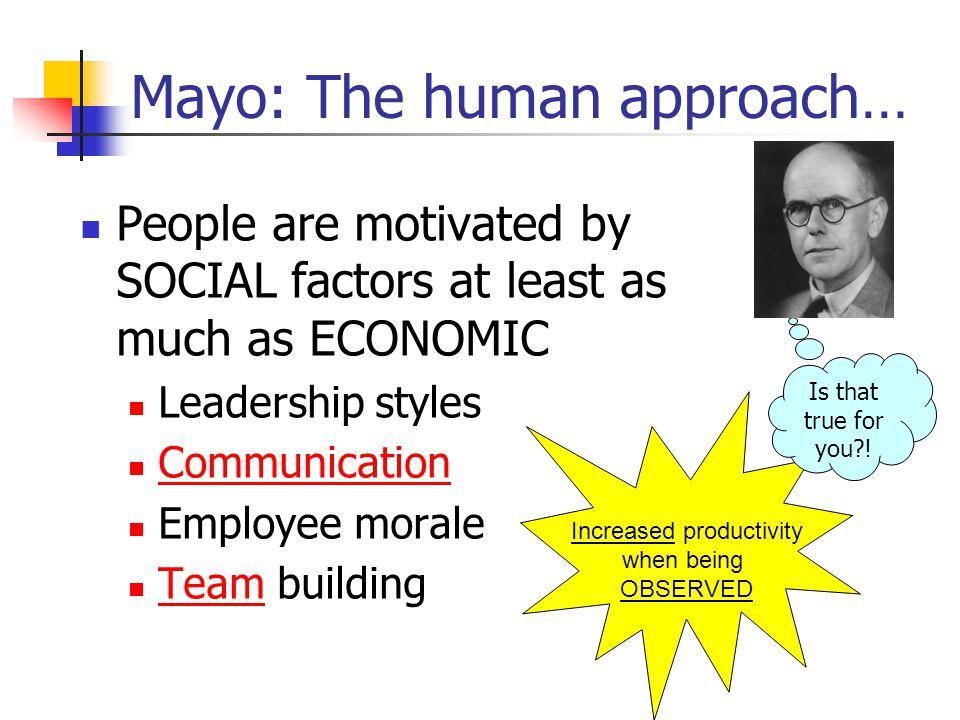 Mayo: The human approach… People are motivated by SOCIAL factors at least as much as ECONOMIC Leadership styles Communication Employee morale Team building Increased productivity when being OBSERVED Is that true for you !