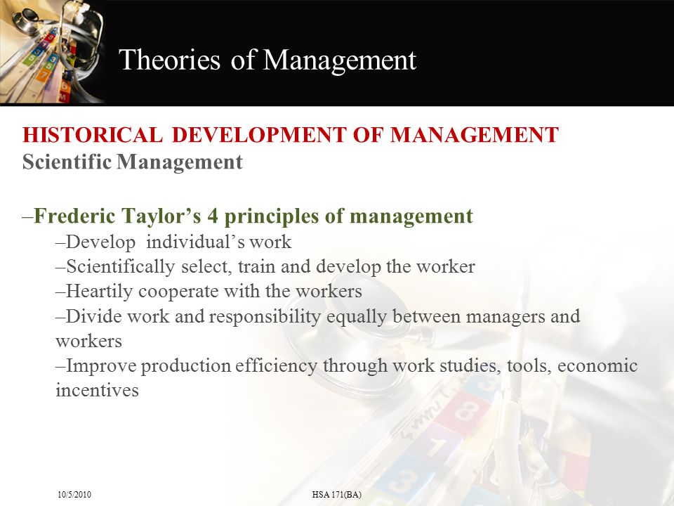 Theories of Management HISTORICAL DEVELOPMENT OF MANAGEMENT Scientific Management –Frederic Taylor’s 4 principles of management –Develop individual’s work –Scientifically select, train and develop the worker –Heartily cooperate with the workers –Divide work and responsibility equally between managers and workers –Improve production efficiency through work studies, tools, economic incentives 10/5/2010HSA 171(BA)