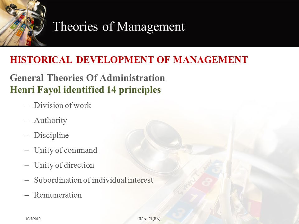 Theories of Management HISTORICAL DEVELOPMENT OF MANAGEMENT General Theories Of Administration Henri Fayol identified 14 principles –Division of work –Authority –Discipline –Unity of command –Unity of direction –Subordination of individual interest –Remuneration 10/5/2010HSA 171(BA)