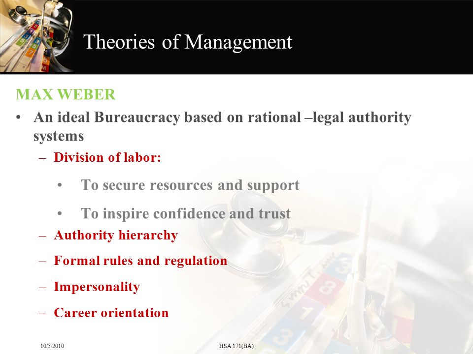 MAX WEBER An ideal Bureaucracy based on rational –legal authority systems –Division of labor: To secure resources and support To inspire confidence and trust –Authority hierarchy –Formal rules and regulation –Impersonality –Career orientation 10/5/2010HSA 171(BA) Theories of Management