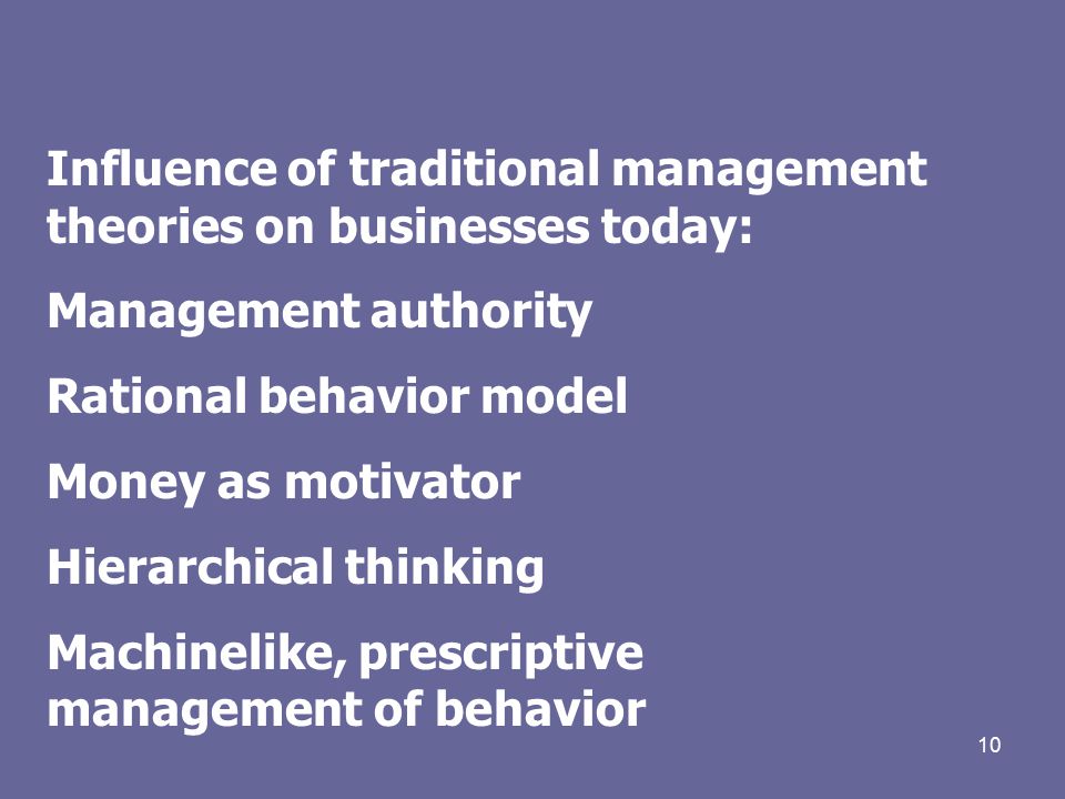 10 Influence of traditional management theories on businesses today: Management authority Rational behavior model Money as motivator Hierarchical thinking Machinelike, prescriptive management of behavior