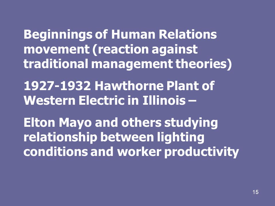 15 Beginnings of Human Relations movement (reaction against traditional management theories) Hawthorne Plant of Western Electric in Illinois – Elton Mayo and others studying relationship between lighting conditions and worker productivity