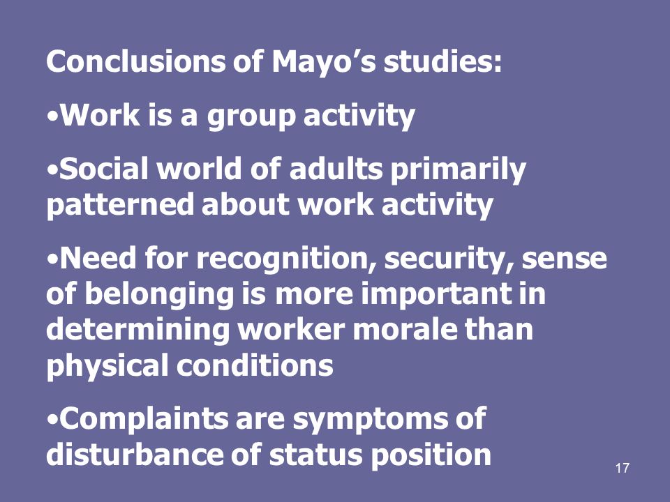 17 Conclusions of Mayo’s studies: Work is a group activity Social world of adults primarily patterned about work activity Need for recognition, security, sense of belonging is more important in determining worker morale than physical conditions Complaints are symptoms of disturbance of status position